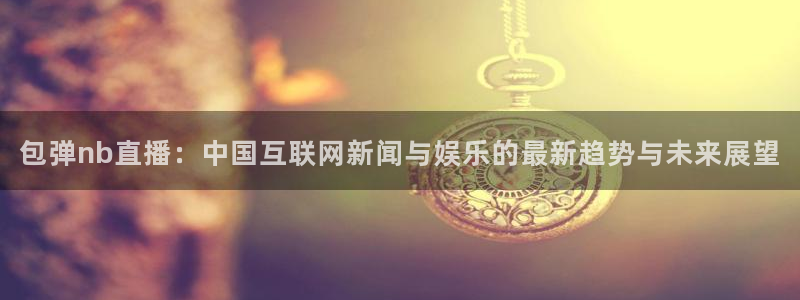 nba直播搜球吧：包弹nb直播：中国互联网新闻与娱乐的最新趋势与未来展望